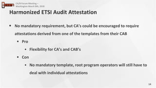14
CA/B Forum Meeting –
Washington March 8th, 2018
• No mandatory requirement, but CA’s could be encouraged to require
attestations derived from one of the templates from their CAB
• Pro
• Flexibility for CA’s and CAB’s
• Con
• No mandatory template, root program operators will still have to
deal with individual attestations
Harmonized ETSI Audit Attestation
 
