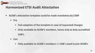16
CA/B Forum Meeting –
Washington March 8th, 2018
• ACAB’c attestation template could be made mandatory by CABF
• Pro
• Fast adaption of the template in case of requested changes
• Only available to ACAB’C members, hence only to duly accredited
CAB’s
• Con
• Only available to ACAB’c members => CAB’s need to join ACAB’c
Harmonized ETSI Audit Attestation
 