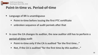 18
CA/B Forum Meeting –
Washington March 8th, 2018
• Language of BR is unambiguous
• Point-in-time before issuing the first PTC certificate
• unbroken sequence of audit periods after that
• In case the CA changes its auditor, the new auditor still has to perform a
period-of-time audit
• Point-in-time only if the CA is audited “for the first time…”
• Not, if the CA is audited “for the first time by this auditor…”
Point-in-time vs. Period-of-time
 