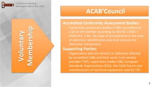 2
CA/B Forum Meeting –
Washington March 8th, 2018
Voluntary
Membership
Accredited Conformity Assessment Bodies:
Conformity assessment bodies (CABs) accredited by
a EA or IAF member according to ISO/IEC 17065 +
eIDAS Art. 3 No. 18 scope of accreditation in the area
of electronic identification and trust services for
electronic transactions
Supporting Parties:
Organization who are directly or indirectly affected
by accredited CABs and their work: trust service
provider (TSP), supervisory bodies (SB), European
Standards Organizations (ESO), the CA/B-Forum and
manufacturers of technical equipment used by TSP.
ACAB’Council
 