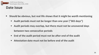 20
CA/B Forum Meeting –
Washington March 8th, 2018
• Should be obvious, but real life shows that it might be worth mentioning
• Audit periods must not be longer than one year (“365 days”)
• Audit periods may overlap, but there must not be uncovered days
between two consecutive periods
• End of the audit period must not be after end of the audit
• Attestation date must not be before end of the audit
Date issue
 