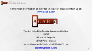 22
CA/B Forum Meeting –
Washington March 8th, 2018
The Accredited Conformity Assessment Bodies’
council
65, rue de Gergovie
75014 Paris – France
Secretariat Armelle Trotin + 33 (0)6 08 67 51 44
secretary@acab-c.com
For further information or in order to register, please contact us at:
www.acab-c.com
 