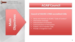 3
CA/B Forum Meeting –
Washington March 8th, 2018
Council of ISO/IEC 17065 accredited CABs
• Setup and maintain an ACAB’c “Code of Conduct”
• Information exchange
• Interpretation of standards
• Communication to third parties
• Publish a list of member CABs
• Provide a recognition mark
Main
Objectives
ACAB’Council
 