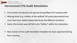 6
CA/B Forum Meeting –
Washington March 8th, 2018
• First version introduced and agreed during Bilbao F2F meeting 2016
• Missing items (e.g. citation of the audited TSP policy documents) had
since then been added independently by the different members
• Some information was still felt to be “hidden” within the attestation
• New version of the audit attestation template has been approved during
Paris meeting
Harmonized ETSI Audit Attestation
 