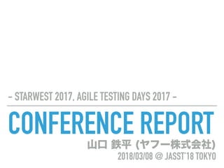 CONFERENCE REPORT
- STARWEST 2017, AGILE TESTING DAYS 2017 -
山口 鉄平 (ヤフー株式会社) 
2018/03/08 @ JASST’18 TOKYO
 
