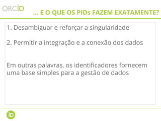 ... E O QUE OS PIDs FAZEM EXATAMENTE?
1. Desambiguar e reforçar a singularidade
2. Permitir a integração e a conexão dos dados
Em outras palavras, os identificadores fornecem
uma base simples para a gestão de dados
 