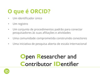 O que é ORCID?
• Um identificador único
• Um registro
• Um conjunto de procedimentos padrão para conectar
pesquisadores às suas afiliações e atividades
• Uma comunidade comprometida construindo conectores
• Uma iniciativa de pesquisa aberta de escala internacional
Open Researcher and
Contributor IDentifier
 
