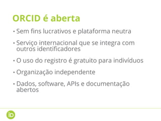 ORCID é aberta
• Sem fins lucrativos e plataforma neutra
• Serviço internacional que se integra com
outros identificadores
• O uso do registro é gratuito para indivíduos
• Organização independente
• Dados, software, APIs e documentação
abertos
 