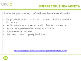 INFRAESTRUTURA ABERTA
Precisa ser persistente, confiável, resiliente, e colaborativa
- Os provedores são motivados por sua missão e sem fins
lucrativos
- As ferramentas e os serviços são plataforma neutra
- Apoiadas e governadas pela comunidade
- Software open source
- Sem custo para os pesquisadores
https://cameronneylon.net/blog/principles-for-open-scholarly-infrastructures/
 