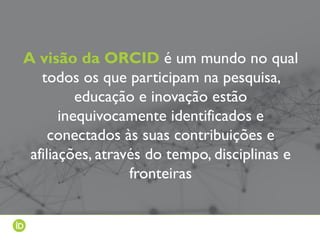 A visão da ORCID é um mundo no qual
todos os que participam na pesquisa,
educação e inovação estão
inequivocamente identificados e
conectados às suas contribuições e
afiliações, através do tempo, disciplinas e
fronteiras
 