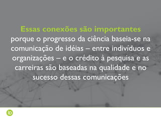 Essas conexões são importantes
porque o progresso da ciência baseia-se na
comunicação de idéias – entre indivíduos e
organizações – e o crédito à pesquisa e as
carreiras são baseadas na qualidade e no
sucesso dessas comunicações
 