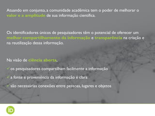 Atuando em conjunto, a comunidade acadêmica tem o poder de melhorar o
valor e a amplitude de sua informação científica.
Os identificadores únicos de pesquisadores têm o potencial de oferecer um
melhor compartilhamento da informação e transparência na criação e
na reutilização dessa informação.
Na visão de ciência aberta,
os pesquisadores compartilham facilmente a informação
a fonte e proveniência da informação é clara
são necessárias conexões entre pessoas, lugares e objetos
 