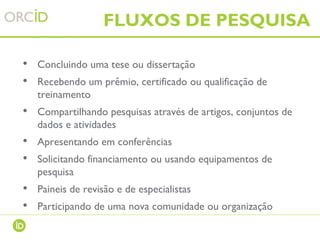 • Concluindo uma tese ou dissertação
• Recebendo um prêmio, certificado ou qualificação de
treinamento
• Compartilhando pesquisas através de artigos, conjuntos de
dados e atividades
• Apresentando em conferências
• Solicitando financiamento ou usando equipamentos de
pesquisa
• Paineis de revisão e de especialistas
• Participando de uma nova comunidade ou organização
FLUXOS DE PESQUISA
 