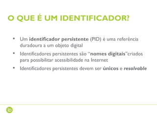 O QUE É UM IDENTIFICADOR?
• Um identificador persistente (PID) é uma referência
duradoura a um objeto digital
• Identificadores persistentes são “nomes digitais”criados
para possibilitar acessibilidade na Internet
• Identificadores persistentes devem ser únicos e resolvable
 