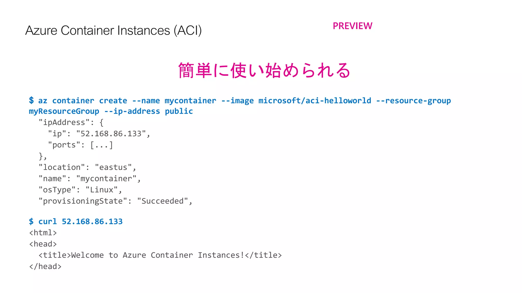 Azure ContainerInstances(ACI) PREVIEW
簡単に使い始められる
$ az container create --name mycontainer --image microsoft/aci-helloworld --resource-group
myResourceGroup --ip-address public
$ curl 52.168.86.133
 