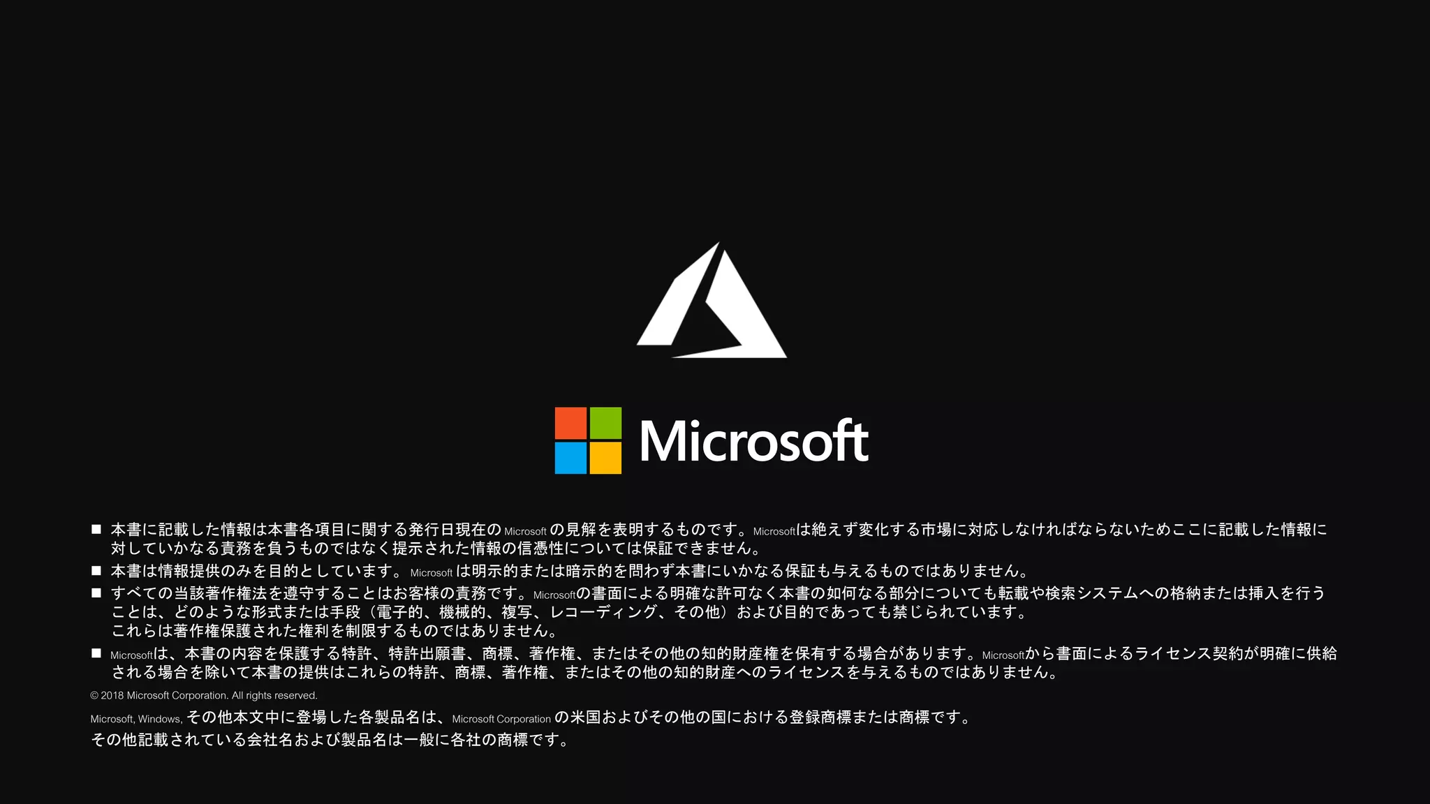  本書に記載した情報は本書各項目に関する発行日現在のMicrosoft の見解を表明するものです。Microsoftは絶えず変化する市場に対応しなければならないためここに記載した情報に
対していかなる責務を負うものではなく提示された情報の信憑性については保証できません。
 本書は情報提供のみを目的としています。Microsoft は明示的または暗示的を問わず本書にいかなる保証も与えるものではありません。
 すべての当該著作権法を遵守することはお客様の責務です。Microsoftの書面による明確な許可なく本書の如何なる部分についても転載や検索システムへの格納または挿入を行う
ことは、どのような形式または手段（電子的、機械的、複写、レコーディング、その他）および目的であっても禁じられています。
これらは著作権保護された権利を制限するものではありません。
 Microsoftは、本書の内容を保護する特許、特許出願書、商標、著作権、またはその他の知的財産権を保有する場合があります。Microsoftから書面によるライセンス契約が明確に供給
される場合を除いて本書の提供はこれらの特許、商標、著作権、またはその他の知的財産へのライセンスを与えるものではありません。
© 2018 Microsoft Corporation. All rights reserved.
Microsoft, Windows, その他本文中に登場した各製品名は、MicrosoftCorporation の米国およびその他の国における登録商標または商標です。
その他記載されている会社名および製品名は一般に各社の商標です。
 