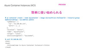 Azure ContainerInstances(ACI) PREVIEW
簡単に使い始められる
$ az container create --name mycontainer --image microsoft/aci-helloworld --resource-group
myResourceGroup --ip-address public
$ curl 52.168.86.133
 