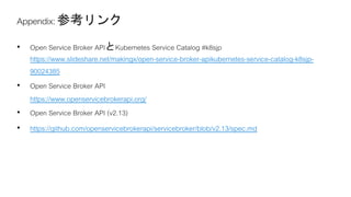 https://www.slideshare.net/makingx/open-service-broker-apikubernetes-service-catalog-k8sjp-
90024385
https://www.openservicebrokerapi.org/
https://github.com/openservicebrokerapi/servicebroker/blob/v2.13/spec.md
 
