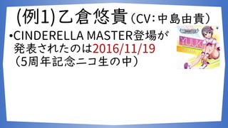 (例1)乙倉悠貴（CV：中島由貴）
•CINDERELLA MASTER登場が
発表されたのは2016/11/19
（5周年記念ニコ生の中）
 