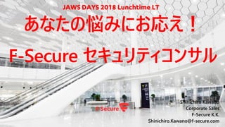 Shinichiro Kawano
Corporate Sales
F-Secure K.K.
Shinichiro.Kawano@f-secure.com
あなたの悩みにお応え！
F-Secure セキュリティコンサル
JAWS DAYS 2018 Lunchtime LT
 