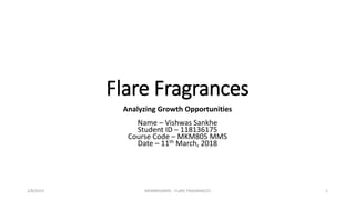 Flare Fragrances
Analyzing Growth Opportunities
Name – Vishwas Sankhe
Student ID – 118136175
Course Code – MKM805 MMS
Date – 11th March, 2018
2/8/2019 MKM805MMS - FLARE FRAGRANCES 1
 