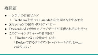 残課題
● コンテナの自動ビルド
○ Webhookを使ってLambdaから定期ビルドする予定
● Xセッションの保存・リストア・コピー
● Dockerホストの無停止アップデートが実現されるのを待つ
● このアーキテクチャへの名前付け
○ 「DockerでX11を動かす」とか
「Dockerで作るクライアントハイパーバイザ」とか……
わかりにくい
 