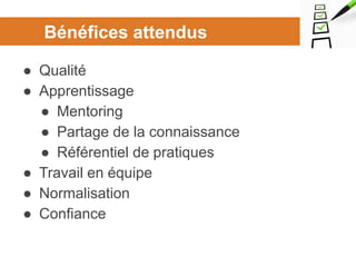 Bénéfices attendus
● Qualité
● Apprentissage
● Mentoring
● Partage de la connaissance
● Référentiel de pratiques
● Travail en équipe
● Normalisation
● Confiance
 
