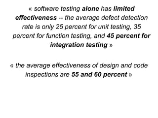 « the average effectiveness of design and code
inspections are 55 and 60 percent »
« software testing alone has limited
effectiveness -- the average defect detection
rate is only 25 percent for unit testing, 35
percent for function testing, and 45 percent for
integration testing »
 