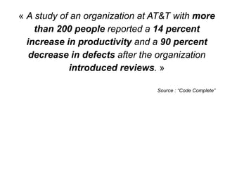 « A study of an organization at AT&T with more
than 200 people reported a 14 percent
increase in productivity and a 90 percent
decrease in defects after the organization
introduced reviews. »
Source : “Code Complete”
 