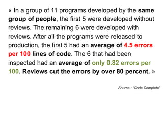 « In a group of 11 programs developed by the same
group of people, the first 5 were developed without
reviews. The remaining 6 were developed with
reviews. After all the programs were released to
production, the first 5 had an average of 4.5 errors
per 100 lines of code. The 6 that had been
inspected had an average of only 0.82 errors per
100. Reviews cut the errors by over 80 percent. »
Source : “Code Complete”
 