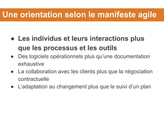 Une orientation selon le manifeste agile
● Les individus et leurs interactions plus
que les processus et les outils
● Des logiciels opérationnels plus qu’une documentation
exhaustive
● La collaboration avec les clients plus que la négociation
contractuelle
● L’adaptation au changement plus que le suivi d’un plan
 