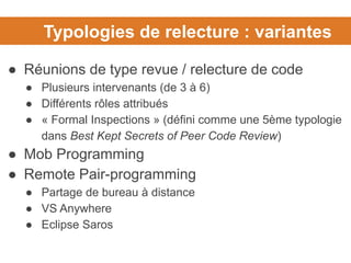 Typologies de relecture : variantes
● Réunions de type revue / relecture de code
● Plusieurs intervenants (de 3 à 6)
● Différents rôles attribués
● « Formal Inspections » (défini comme une 5ème typologie
dans Best Kept Secrets of Peer Code Review)
● Mob Programming
● Remote Pair-programming
● Partage de bureau à distance
● VS Anywhere
● Eclipse Saros
 