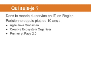 Qui suis-je ?
Dans le monde du service en IT, en Région
Parisienne depuis plus de 10 ans :
● Agile Java Craftsman
● Creative Ecosystem Organizer
● Runner et Papa 2.0
 