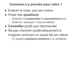 ● Evaluer le code, pas son auteur
● Poser des questions
○ Chercher à comprendre le raisonnement suivi
○ Eviter le « pourquoi » trop accusateur
● Conseiller plutôt que réprimander
● Ne pas chercher systématiquement à
imaginer comment on aurait fait soi même
○ Il y toujours plusieurs solutions à un problème
Comment s’y prendre pour relire ?
 