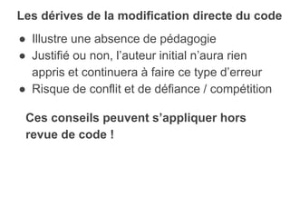 ● Illustre une absence de pédagogie
● Justifié ou non, l’auteur initial n’aura rien
appris et continuera à faire ce type d’erreur
● Risque de conflit et de défiance / compétition
Les dérives de la modification directe du code
Ces conseils peuvent s’appliquer hors
revue de code !
 