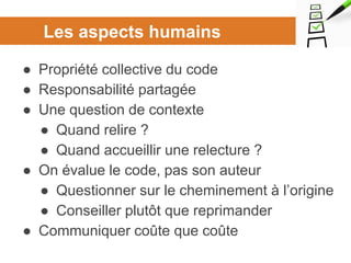 Les aspects humains
● Propriété collective du code
● Responsabilité partagée
● Une question de contexte
● Quand relire ?
● Quand accueillir une relecture ?
● On évalue le code, pas son auteur
● Questionner sur le cheminement à l’origine
● Conseiller plutôt que reprimander
● Communiquer coûte que coûte
 