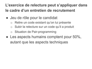 ● Jeu de rôle pour le candidat
o Relire un code existant qu’on lui présente
o Subir la relecture sur un code qu’il a produit
o Situation de Pair-programming
● Les aspects humains comptent pour 50%,
autant que les aspects techniques
L’exercice de relecture peut s’appliquer dans
le cadre d’un entretien de recrutement
 