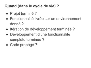 ● Projet terminé ?
● Fonctionnalité livrée sur un environnement
donné ?
● Itération de développement terminée ?
● Développement d’une fonctionnalité
complète terminée ?
● Code propagé ?
Quand (dans le cycle de vie) ?
 