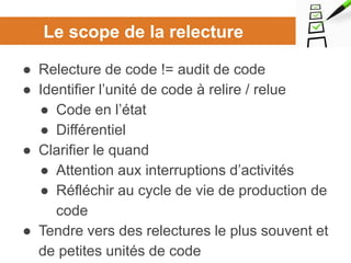 Le scope de la relecture
● Relecture de code != audit de code
● Identifier l’unité de code à relire / relue
● Code en l’état
● Différentiel
● Clarifier le quand
● Attention aux interruptions d’activités
● Réfléchir au cycle de vie de production de
code
● Tendre vers des relectures le plus souvent et
de petites unités de code
 