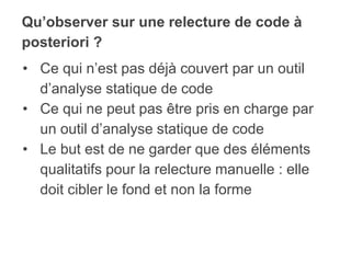 Qu’observer sur une relecture de code à
posteriori ?
• Ce qui n’est pas déjà couvert par un outil
d’analyse statique de code
• Ce qui ne peut pas être pris en charge par
un outil d’analyse statique de code
• Le but est de ne garder que des éléments
qualitatifs pour la relecture manuelle : elle
doit cibler le fond et non la forme
 
