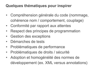 Quelques thématiques pour inspirer
• Compréhension générale du code (nommage,
cohérence nom / comportement, couplage)
• Conformité par rapport aux attentes
• Respect des principes de programmation
• Gestion des exceptions
• Démarches de tests
• Problématiques de performance
• Problématiques de droits / sécurité
• Adoption et homogénéité des normes de
développement (ex. XML versus annotations)
 