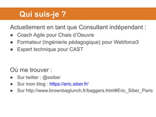 Qui suis-je ?
Actuellement en tant que Consultant indépendant :
● Coach Agile pour Chais d’Oeuvre
● Formateur (Ingénierie pédagogique) pour Webforce3
● Expert technique pour CAST
Où me trouver :
● Sur twitter : @esiber
● Sur mon blog : https://eric.siber.fr/
● Sur http://www.brownbaglunch.fr/baggers.html#Eric_Siber_Paris
 