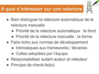 A quoi s’intéresser sur une relecture
● Bien distinguer la relecture automatique de la
relecture manuelle
● Priorité de la relecture automatique : le fond
● Priorité de la relecture manuelle : la forme
● Faire écho aux normes de développement
● Intrinsèques aux frameworks / librairies
● Celles adoptées par l’équipe
● Responsabiliser autant auteur et relecteur
● Principe de check-list(s)
 