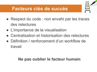 Facteurs clés de succès
● Respect du code : non envahi par les traces
des relectures
● L’importance de la visualisation
● Centralisation et historisation des relectures
● Définition / renforcement d’un workflow de
travail
Ne pas oublier le facteur humain
 