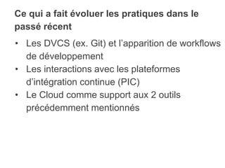 Ce qui a fait évoluer les pratiques dans le
passé récent
• Les DVCS (ex. Git) et l’apparition de workflows
de développement
• Les interactions avec les plateformes
d’intégration continue (PIC)
• Le Cloud comme support aux 2 outils
précédemment mentionnés
 