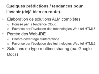 Quelques prédictions / tendances pour
l’avenir (déjà bien en route)
• Elaboration de solutions ALM complètes
o Poussé par la tendance Cloud
o Favorisé par l’évolution des technologies Web tel HTML5
• Percée des Web-IDE
o Encore davantage d’interactions
o Favorisé par l’évolution des technologies Web tel HTML5
• Solutions de type realtime sharing (ex. Google
Docs)
 