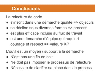 Conclusions
La relecture de code
● s’inscrit dans une démarche qualité => objectifs
● se décline sous diverses formes => process
● est plus efficace incluse au flux de travail
● est une démarche d’équipe qui requiert
courage et respect => valeurs XP
L’outil est un moyen / support à la démarche
● N’est pas une fin en soit
● Ne doit pas imposer le processus de relecture
● Nécessite de clarifier sa place dans le process
 