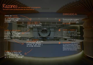 Razones
*
*
*
Obtienes una formación
especializada e innovadora
que aporta nuevas y mejores
oportunidades a tu futuro
profesional. Conoces los modelos de
negocio más exitosos y las
tendencias más novedosas
del sector.
Completas tu perﬁl profesional
con nuevas habilidades y
conocimientos que harán más
competitivo tu trabajo, pero
también tu negocio o proyecto
gastronómico.
Vives una experiencia
personal inolvidable de la mano
de profesionales altamente
cualiﬁcados, de gran talento y
con prestigio internacional.
Desarrollas tu potencial creativo
a través de las técnicas más
innovadoras para conﬁgurar una
oferta gastronómica única y original
que te diferencie en el mercado.
por las que elegir un programa
formativo para profesionales de Pilsa Educa:
Profesionales de la hostelería
que quieren dar un salto
cualitativo a su carrera como
chef ejecutivo.
Gerentes y propietarios de
negocio de hostelería que
quieren obtener un aprendizaje
que les ayude a desarrollar
nuevos modelos de gestión más
competitivos.
Emprendedores con formación
en otras áreas que desean
desarrollar su propio proyecto
gastronómico a medio plazo o
especializarse en la dirección y
gestión de restaurantes.
DIRIGIDO A:
 