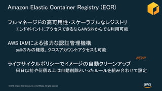 © 2018, Amazon Web Services, Inc. or its Affiliates. All rights reserved.
Amazon Elastic Container Registry (ECR)
フルマネージドの高可用性・スケーラブルなレジストリ
エンドポイントにアクセスできるならAWS外からでも利用可能
AWS IAMによる強力な認証管理機構
pullのみの権限、クロスアカウントアクセスも可能
ライフサイクルポリシーでイメージの自動クリーンアップ
何日以前や何個以上は自動削除といったルールを組み合わせて設定
NEW!!
 
