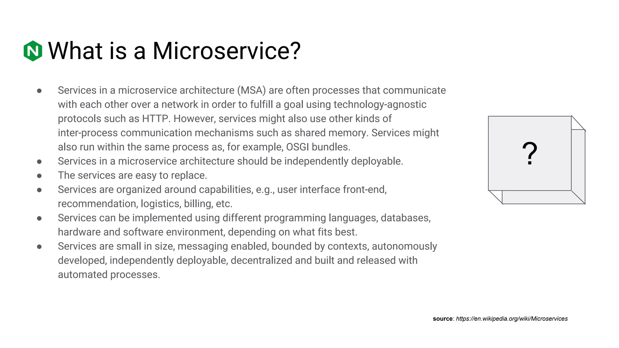 ● Services in a microservice architecture (MSA) are often processes that communicate
with each other over a network in order to fulfill a goal using technology-agnostic
protocols such as HTTP. However, services might also use other kinds of
inter-process communication mechanisms such as shared memory. Services might
also run within the same process as, for example, OSGI bundles.
● Services in a microservice architecture should be independently deployable.
● The services are easy to replace.
● Services are organized around capabilities, e.g., user interface front-end,
recommendation, logistics, billing, etc.
● Services can be implemented using different programming languages, databases,
hardware and software environment, depending on what fits best.
● Services are small in size, messaging enabled, bounded by contexts, autonomously
developed, independently deployable, decentralized and built and released with
automated processes.
What is a Microservice?
?
source: https://en.wikipedia.org/wiki/Microservices
 
